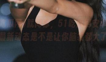 就问你，51吃瓜网安卓版本的最新动态是不是让你脑袋都大了！