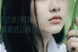 黑料不打烊tttzzz苹果版：半夜摸索进口排行榜，谁能Hold住？