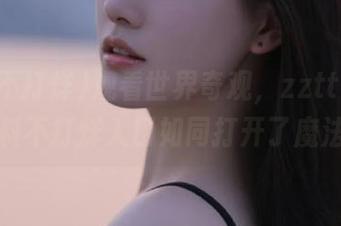 观看世界奇观，zztt21.su黑料不打烊入口如同打开了魔法盒