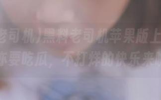 黑料老司机苹果版上线，晚睡亦要吃瓜，不打烊的快乐来啦！
