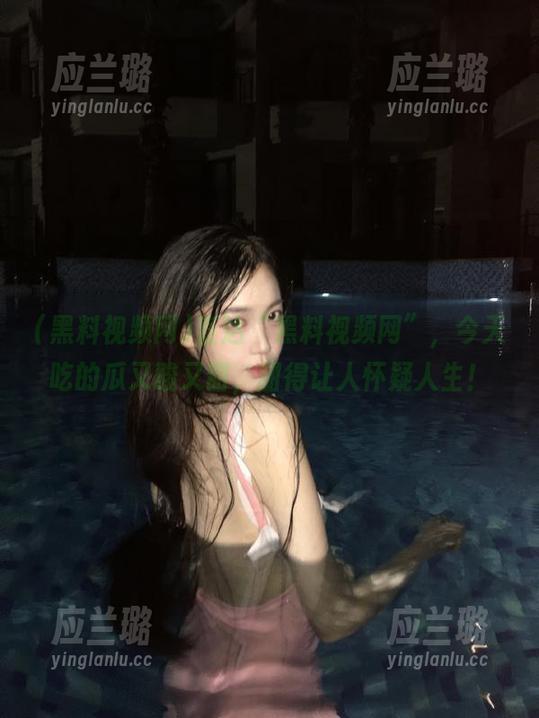 直达“黑料视频网”，今天吃的瓜又酸又甜，甜得让人怀疑人生！